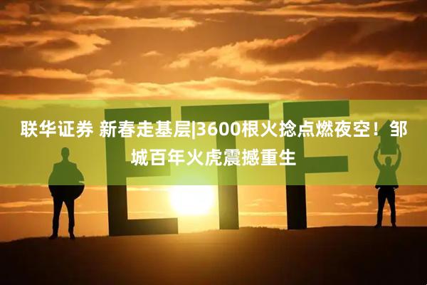 联华证券 新春走基层|3600根火捻点燃夜空！邹城百年火虎震撼重生