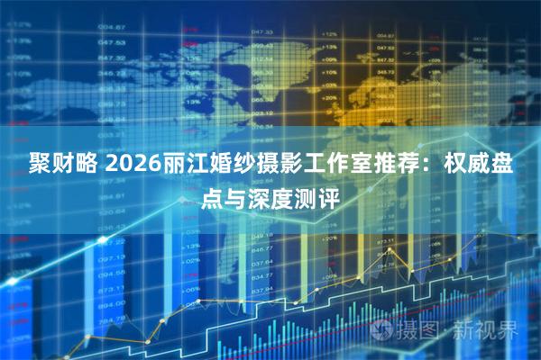 聚财略 2026丽江婚纱摄影工作室推荐：权威盘点与深度测评