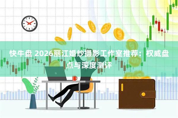 快牛盘 2026丽江婚纱摄影工作室推荐：权威盘点与深度测评