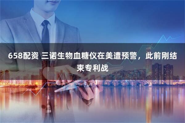 658配资 三诺生物血糖仪在美遭预警，此前刚结束专利战