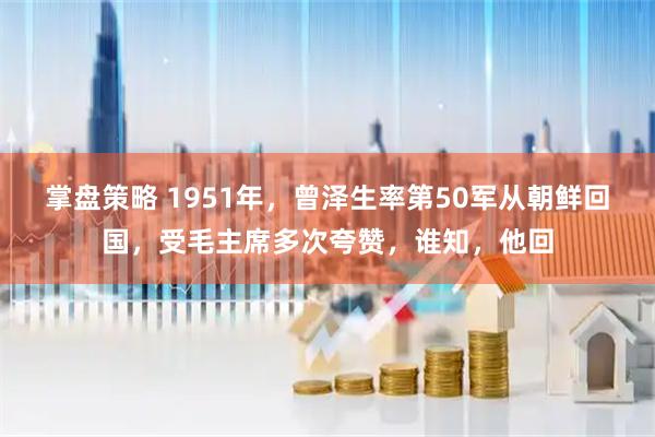 掌盘策略 1951年，曾泽生率第50军从朝鲜回国，受毛主席多次夸赞，谁知，他回
