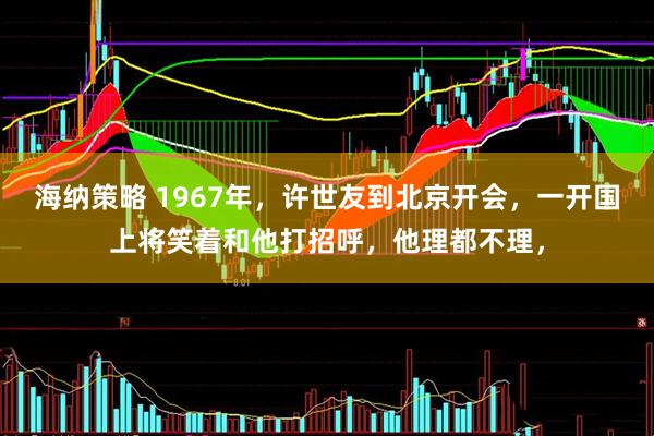 海纳策略 1967年，许世友到北京开会，一开国上将笑着和他打招呼，他理都不理，