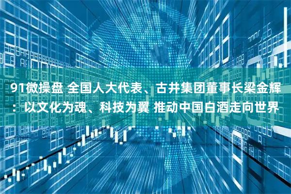 91微操盘 全国人大代表、古井集团董事长梁金辉：以文化为魂、科技为翼 推动中国白酒走向世界