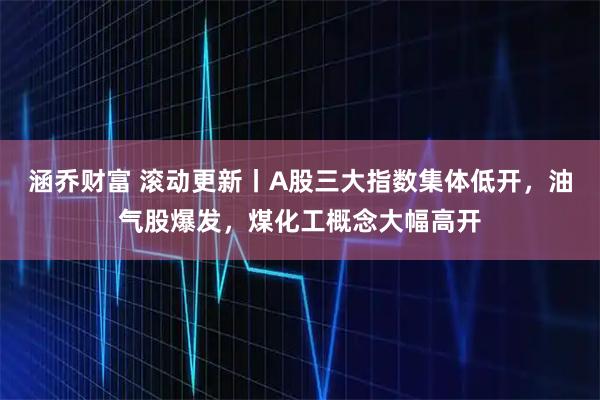 涵乔财富 滚动更新丨A股三大指数集体低开，油气股爆发，煤化工概念大幅高开