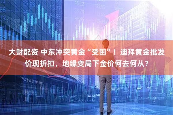 大财配资 中东冲突黄金“受困”！迪拜黄金批发价现折扣，地缘变局下金价何去何从？