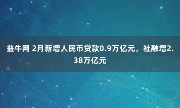 益牛网 2月新增人民币贷款0.9万亿元，社融增2.38万亿元