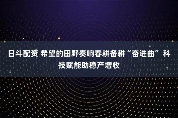 日斗配资 希望的田野奏响春耕备耕“奋进曲” 科技赋能助稳产增收