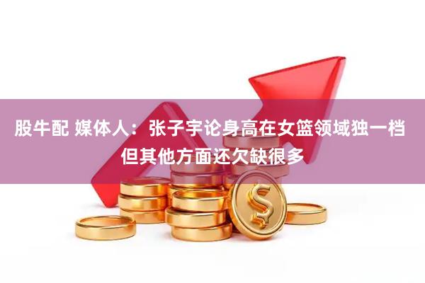 股牛配 媒体人:张子宇论身高在女篮领域独一档 但其他方面还欠缺很多