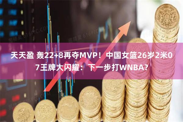 天天盈 轰22+8再夺MVP！中国女篮26岁2米07王牌大闪耀：下一步打WNBA？
