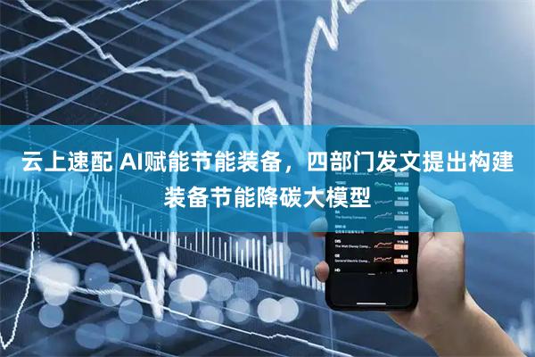 云上速配 AI赋能节能装备,四部门发文提出构建装备节能降碳大模型