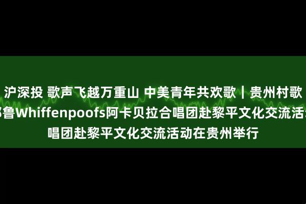 沪深投 歌声飞越万重山 中美青年共欢歌｜贵州村歌国际交流暨耶鲁Whiffenpoofs阿卡贝拉合唱团赴黎平文化交流活动在贵州举行
