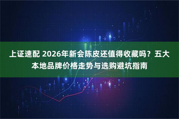 上证速配 2026年新会陈皮还值得收藏吗？五大本地品牌价格走势与选购避坑指南