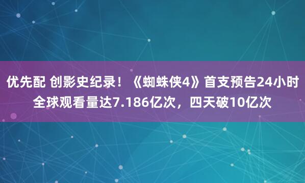 优先配 创影史纪录！《蜘蛛侠4》首支预告24小时全球观看量达7.186亿次，四天破10亿次