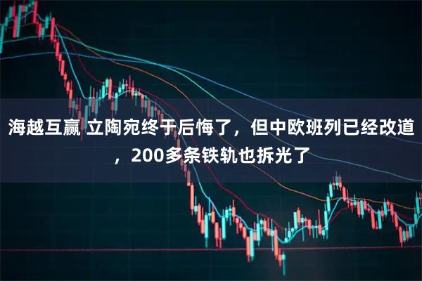 海越互赢 立陶宛终于后悔了，但中欧班列已经改道，200多条铁轨也拆光了