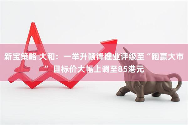 新宝策略 大和：一举升赣锋锂业评级至“跑赢大市” 目标价大幅上调至85港元