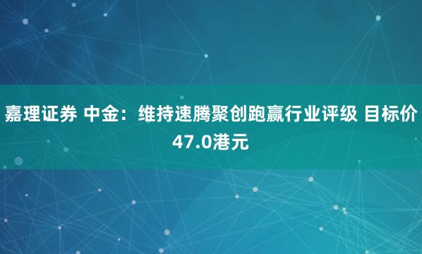 嘉理证券 中金：维持速腾聚创跑赢行业评级 目标价47.0港元