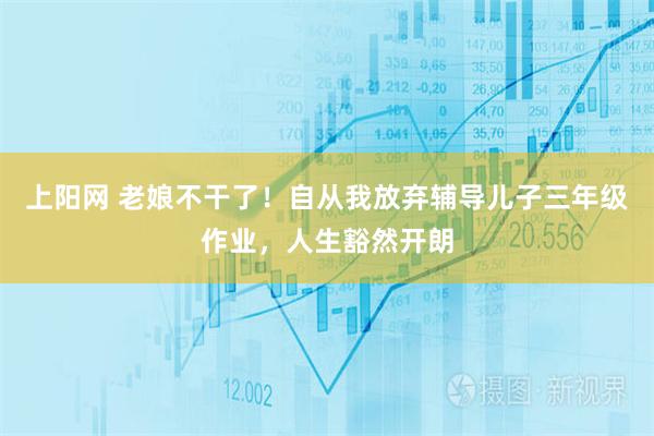 上阳网 老娘不干了！自从我放弃辅导儿子三年级作业，人生豁然开朗