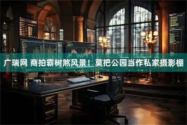 广瑞网 商拍霸树煞风景！莫把公园当作私家摄影棚
