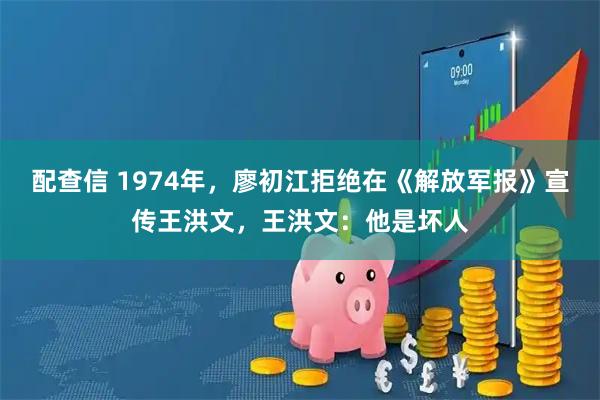 配查信 1974年,廖初江拒绝在《解放军报》宣传王洪文,王洪文:他是坏人