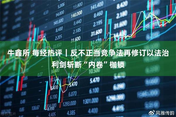 牛鑫所 每经热评|反不正当竞争法再修订以法治利剑斩断“内卷”枷锁