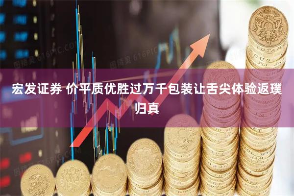 宏发证券 价平质优胜过万千包装让舌尖体验返璞归真