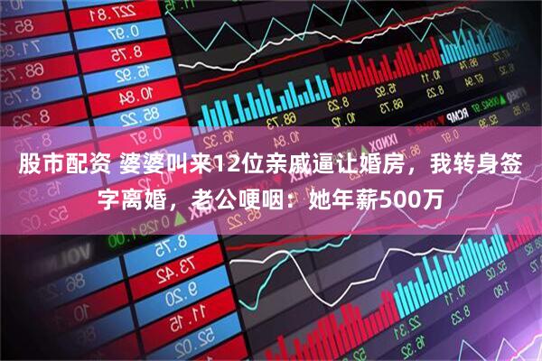 股市配资 婆婆叫来12位亲戚逼让婚房，我转身签字离婚，老公哽咽：她年薪500万