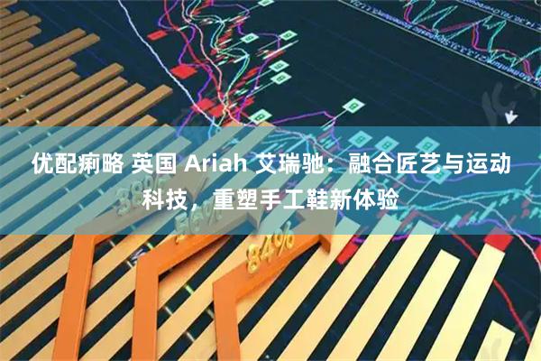 优配痢略 英国 Ariah 艾瑞驰：融合匠艺与运动科技，重塑手工鞋新体验