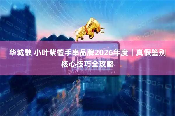 华城融 小叶紫檀手串品牌2026年度｜真假鉴别核心技巧全攻略