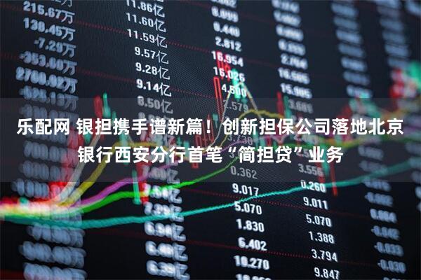 乐配网 银担携手谱新篇！创新担保公司落地北京银行西安分行首笔“简担贷”业务