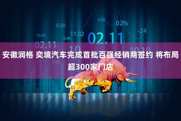 安徽润格 奕境汽车完成首批百强经销商签约 将布局超300家门店