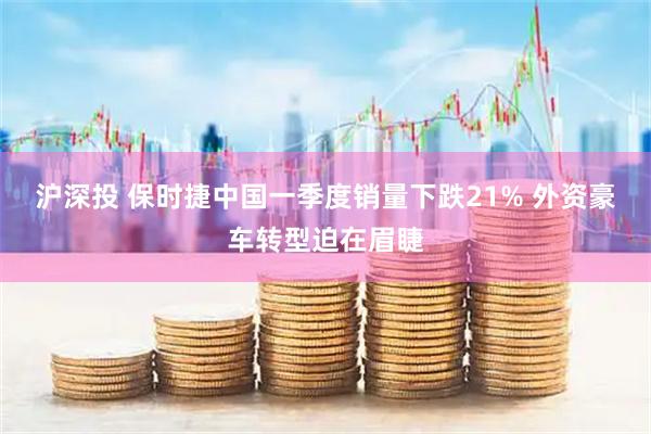 沪深投 保时捷中国一季度销量下跌21% 外资豪车转型迫在眉睫