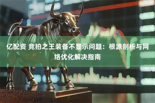亿配资 竞拍之王装备不显示问题：根源剖析与网络优化解决指南