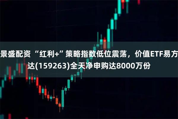 景盛配资 “红利+”策略指数低位震荡，价值ETF易方达(159263)全天净申购达8000万份