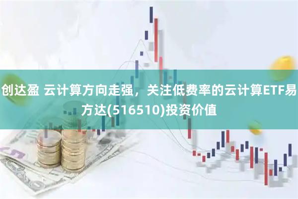 创达盈 云计算方向走强，关注低费率的云计算ETF易方达(516510)投资价值