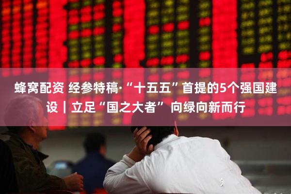 蜂窝配资 经参特稿·“十五五”首提的5个强国建设｜立足“国之大者” 向绿向新而行