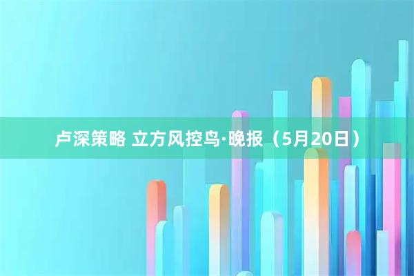 卢深策略 立方风控鸟·晚报（5月20日）