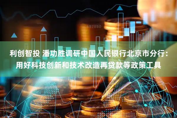 利创智投 潘功胜调研中国人民银行北京市分行：用好科技创新和技术改造再贷款等政策工具