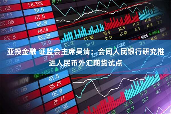 亚投金融 证监会主席吴清：会同人民银行研究推进人民币外汇期货试点