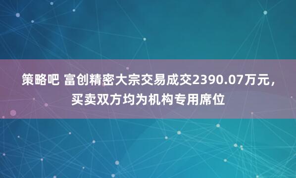 策略吧 富创精密大宗交易成交2390.07万元，买卖双方均为机构专用席位