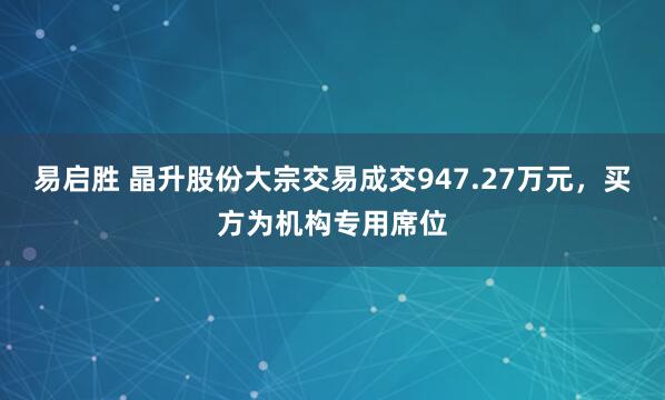 易启胜 晶升股份大宗交易成交947.27万元,买方为机构专用席位
