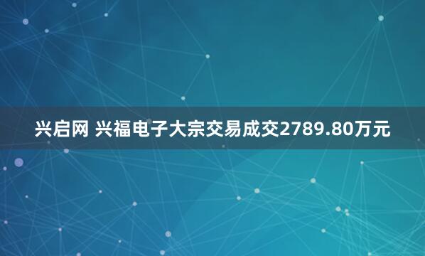 兴启网 兴福电子大宗交易成交2789.80万元