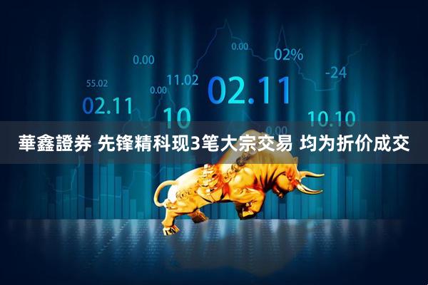 華鑫證券 先锋精科现3笔大宗交易 均为折价成交