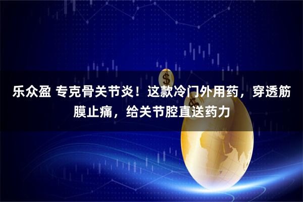 乐众盈 专克骨关节炎！这款冷门外用药，穿透筋膜止痛，给关节腔直送药力