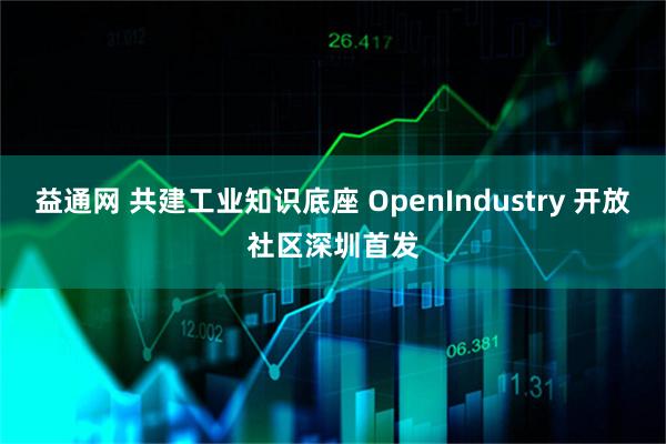 益通网 共建工业知识底座 OpenIndustry 开放社区深圳首发