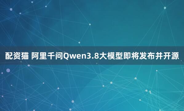 配资猫 阿里千问Qwen3.8大模型即将发布并开源