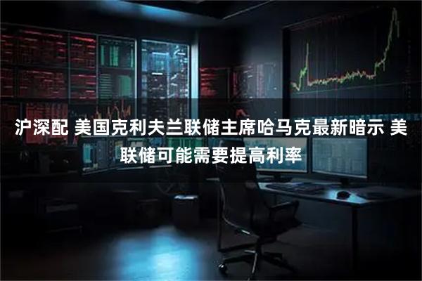 沪深配 美国克利夫兰联储主席哈马克最新暗示 美联储可能需要提高利率