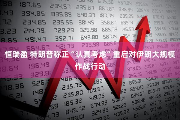 恒瑞盈 特朗普称正“认真考虑”重启对伊朗大规模作战行动