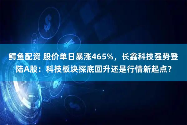 鳄鱼配资 股价单日暴涨465%，长鑫科技强势登陆A股：科技板块探底回升还是行情新起点？