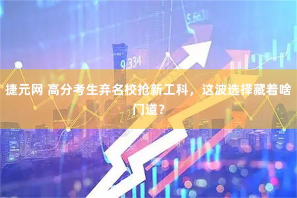 捷元网 高分考生弃名校抢新工科,这波选择藏着啥门道?