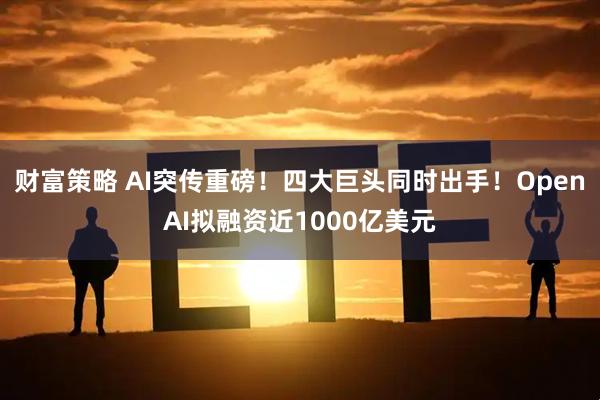 财富策略 AI突传重磅！四大巨头同时出手！OpenAI拟融资近1000亿美元